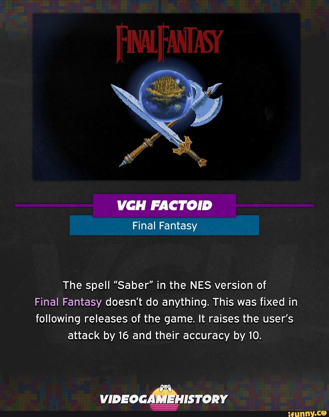 The spell "Saber" in the NES version of
Final Fantasy doesn't do anything. This was fixed in
following releases of the game. It raises the user's
attack by 16 and their accuracy by 10.