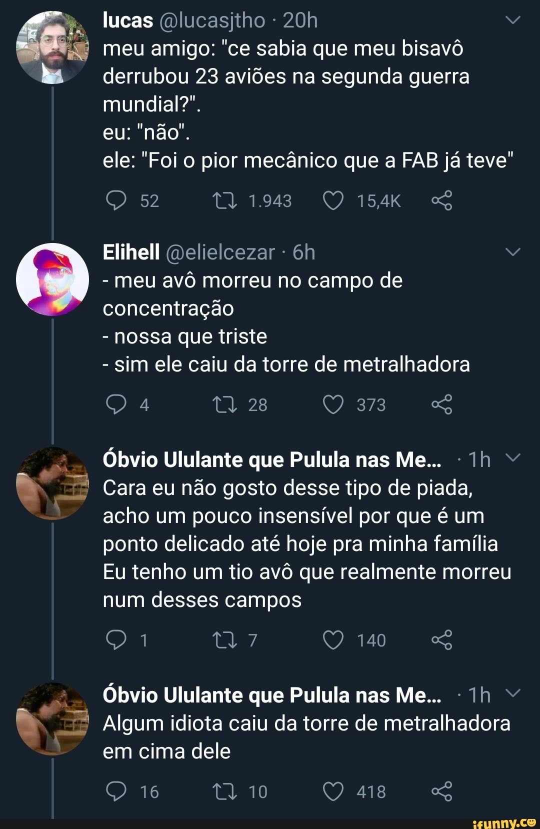 bil
lucas @lucasjtho 20h
meu amigo: "ce sabia que meu bisavô
derrubou 23 aviões na segunda guerra
mundial?".
ele: "Foi o pior mecânico que a FAB já teve"
Elihell @elielcezar meu avô morreu no campo de
sim ele caiu da torre de metralhadora
Óbvio Ululante que Pulula nas Me... ©
Cara eu não gosto desse tipo de piada,
acho um pouco insensível por que é um
delicado até hoje minha família
Eu tenho um tio avô que realmente morreu
num desses campos
Algum idiota caiu da torre de metralhadora