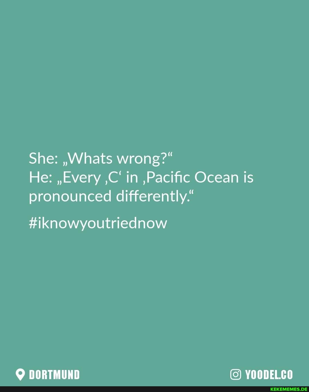 She: ,Whats wrong?"
He: ,,Every ,C' in ,Pacific Ocean is pronounced differently."
#iknowyoutriednow
DORTMUND YOODELCO