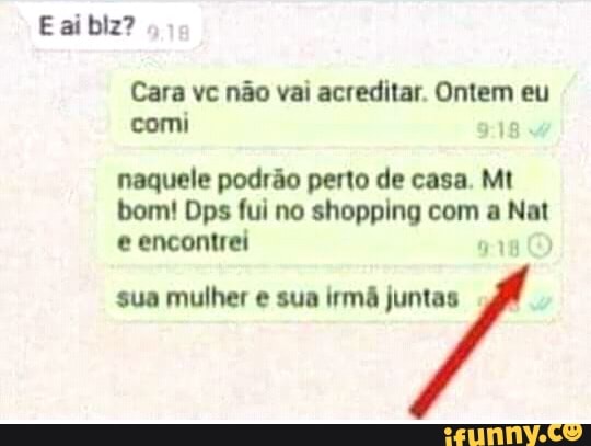 Cara vc não vai acreditar. Ontem eu
comi
naquele podrão perto de casa. Mt
bom! Dps fui no shopping com a Nat
e encontrei
918
sua mulher e sua irmã juntas