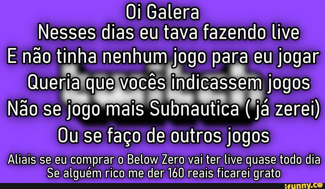 Oi Galera
Nesses dias eu tava fazendo live
E não tinha nenhum jogo para eu jogar
Queria que vocês indicassem jogos
Não se jogo mais Subnautica ( já zerei)
Ou se faço de outros jogos
Aliais se eu comprar o Below Zero vai ter live quase todo dia
Se alguém rico me der 160 reais ficarei grato