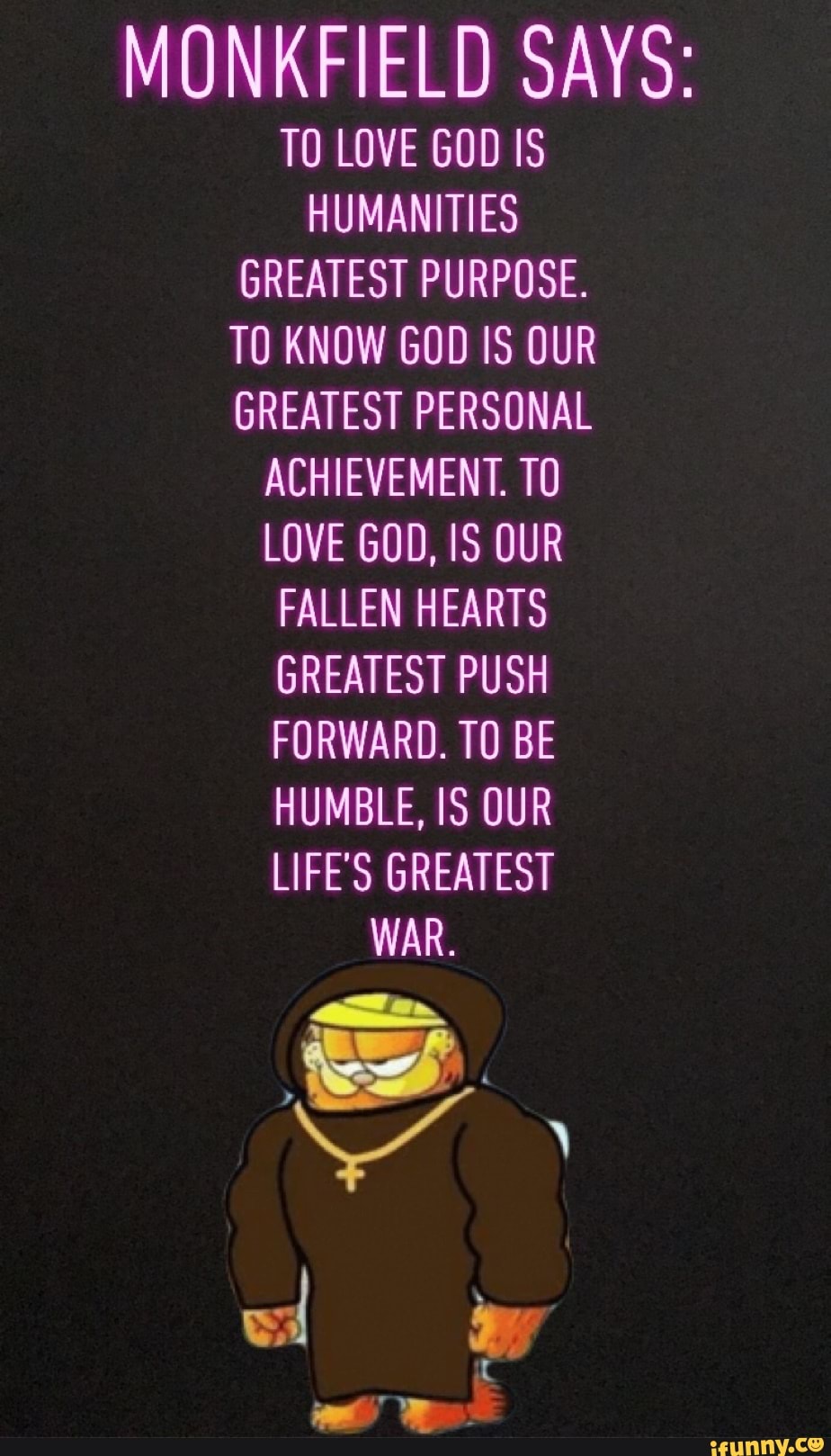 MONKFIELD SAYS:
TO LOVE GOD IS
HUMANITIES
GREATEST PURPOSE.
TO KNOW GOD IS OUR
GREATEST PERSONAL
ACHIEVEMENT. TO
LOVE GOD, IS OUR
FALLEN HEARTS
GREATEST PUSH
FORWARD. TO BE
HUMBLE, IS OUR
LIFE'S GREATEST
WAR.