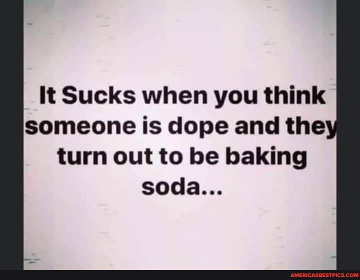 It Sucks when you think someone is dope and the turn out to be baking soda...