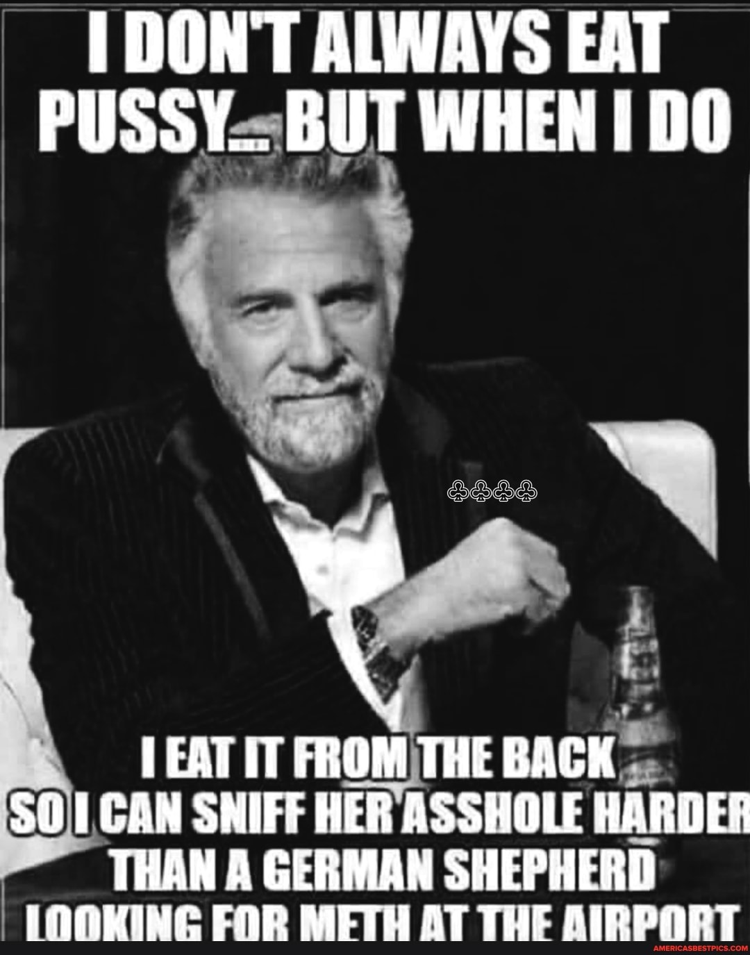 DON'T ALWAYS EAT WHEN DO
. f.
IT FROM THE BACK SO) CAN SNIFF HER ASSHOLE HARDER
THAN A GERMAN SHEPHERD FOR METH AT THE AIRPORT
