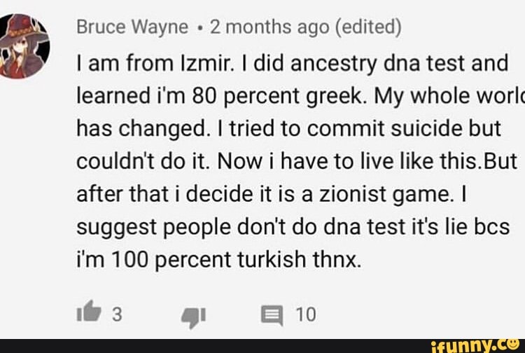 Bruce Wayne + 2 months ago (edited)
am from Izmir. I did ancestry dna test and learned i'm 80 percent greek. My whole worl has changed. I tried to commit suicide but couldn't do it. Now i have to live like this. But after that i decide it is a zionist game. I suggest people don't do dna test it's lie bcs i'm 100 percent turkish thnx.
10