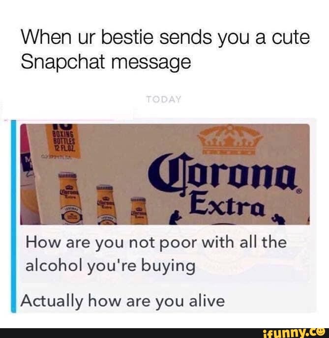 When ur bestie sends you a cute
Snapchat message
How are you not poor with all the alcohol you're buying
Actually how are you alive