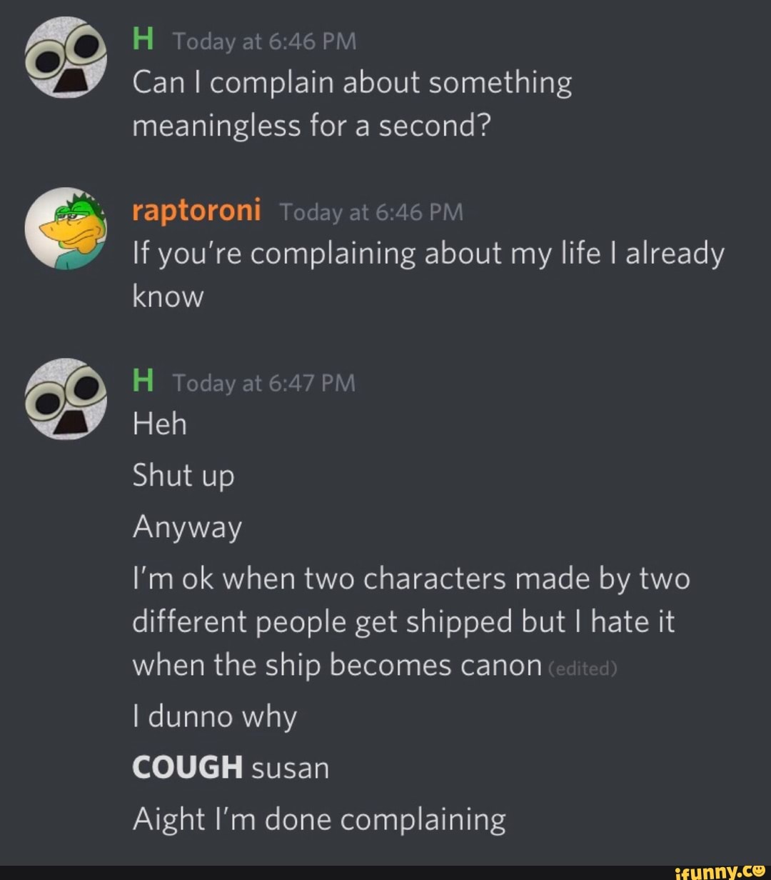 VV Can I complain about something
meaningless for a second?
raptoroni Today
at
6:46 PM
If you're complaining about my
life I already
know
H Today
at
6:47 PM
Heh
Anyway
I'm ok when two characters made by two
different people get shipped but I hate it
when the ship becomes canon
I dunno why
COUGH susan
Aight I'm done complaining