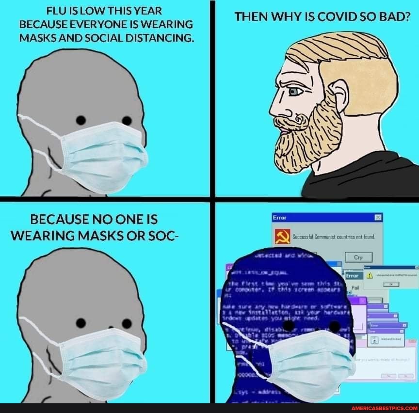 FLU IS LOW THIS YEAR BECAUSE EVERYONE IS WEARING MASKS AND SOCIAL DISTANCING.
THEN WHY IS COVID SO BAD?
BECAUSE NO ONE IS WEARING MASKS OR SOC-