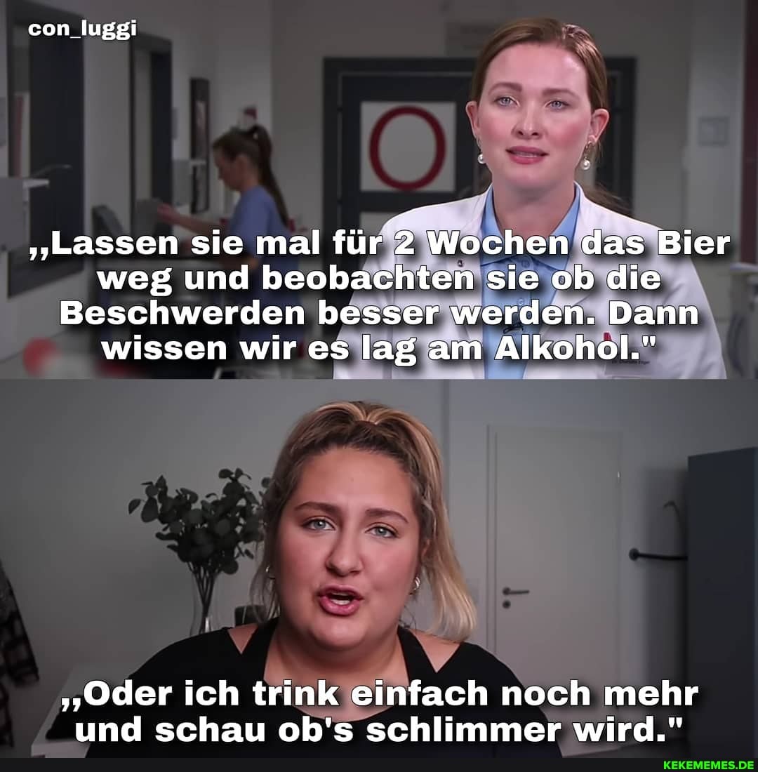 con luggi
"Lassen sie mal für 2 Wochen das Bier weg und beobachten sie ob die
Beschwerden besser werden. Dann wissen wir es lag am Alkohol."
"Oder ich trink einfach noch mehr und schau ob's schlimmer wird."
