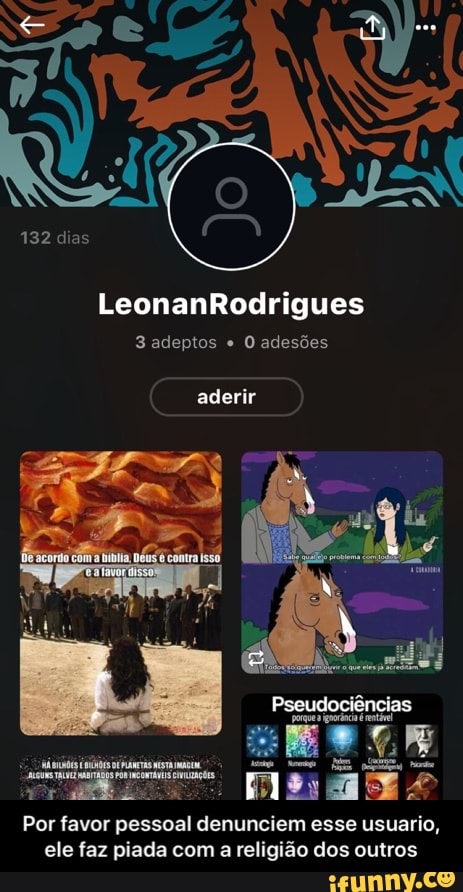 132 dias
3 adeptos O adesões
aderir
Por favor pessoal denunciem esse usuario,
ele faz piada com
a
religião dos outros - Por favor pessoal denunciem esse usuario, ele faz piada com a religião dos outros