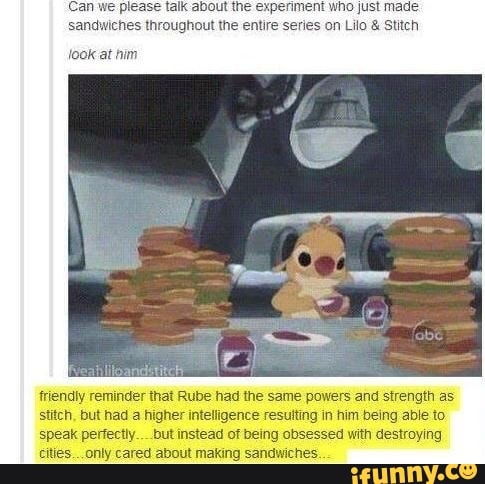 Can we please talk about the experiment who just made.
sandwiches throughout the entire series on Lilo & Stitch
look at him
friendly reminder that Rube had the same powers and strength as stitch, but had a higher intelligence resutting in him being able to speak perfectly..__but instead of being obsessed with destroying cities... only cared about making sandwiches.
