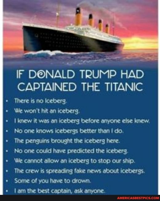 IF DONALD TRUMP HAD CAPTAINED THE TITANIC
There is no keberg
+ We won't hit an iceberg
Iknew it was an iceberg before anyone else knew,
No one knows icebergs better than I do.
The penguins brought the iceberg here.
No one could have predicted the iceberg
We cannot allow an iceberg to stop our ship.
The crew spreading fake news about icebergs.
Some of you have to drown.
lam the best captain, ask anyone.