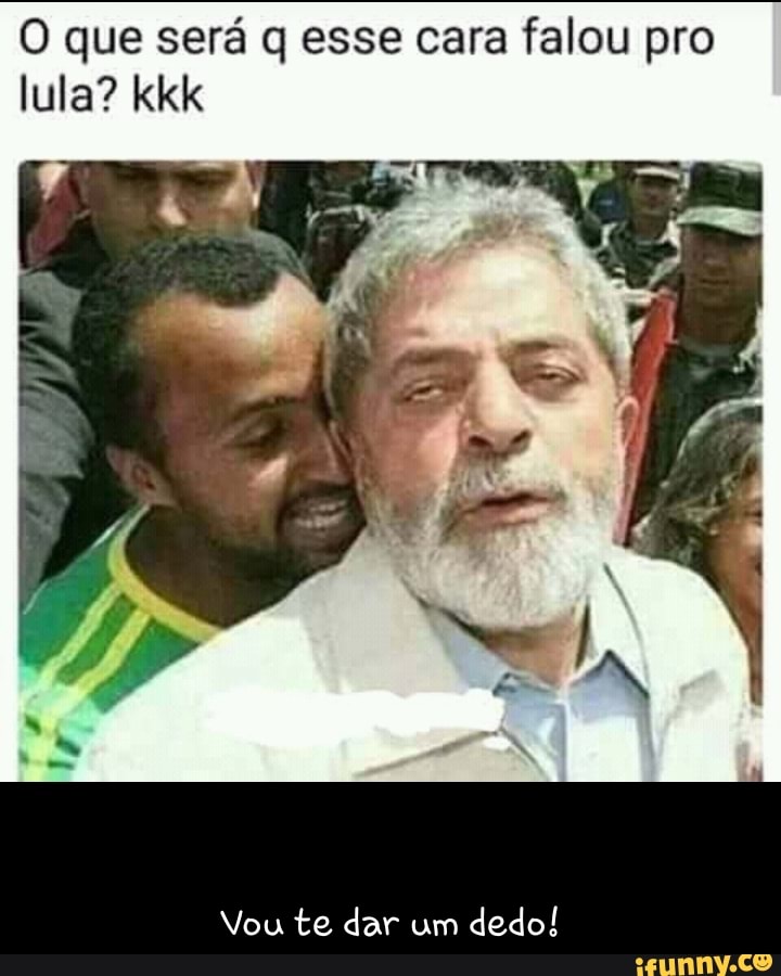 O que será q esse cara falou pro
lula? kkk
Vou te dar um
dedo!