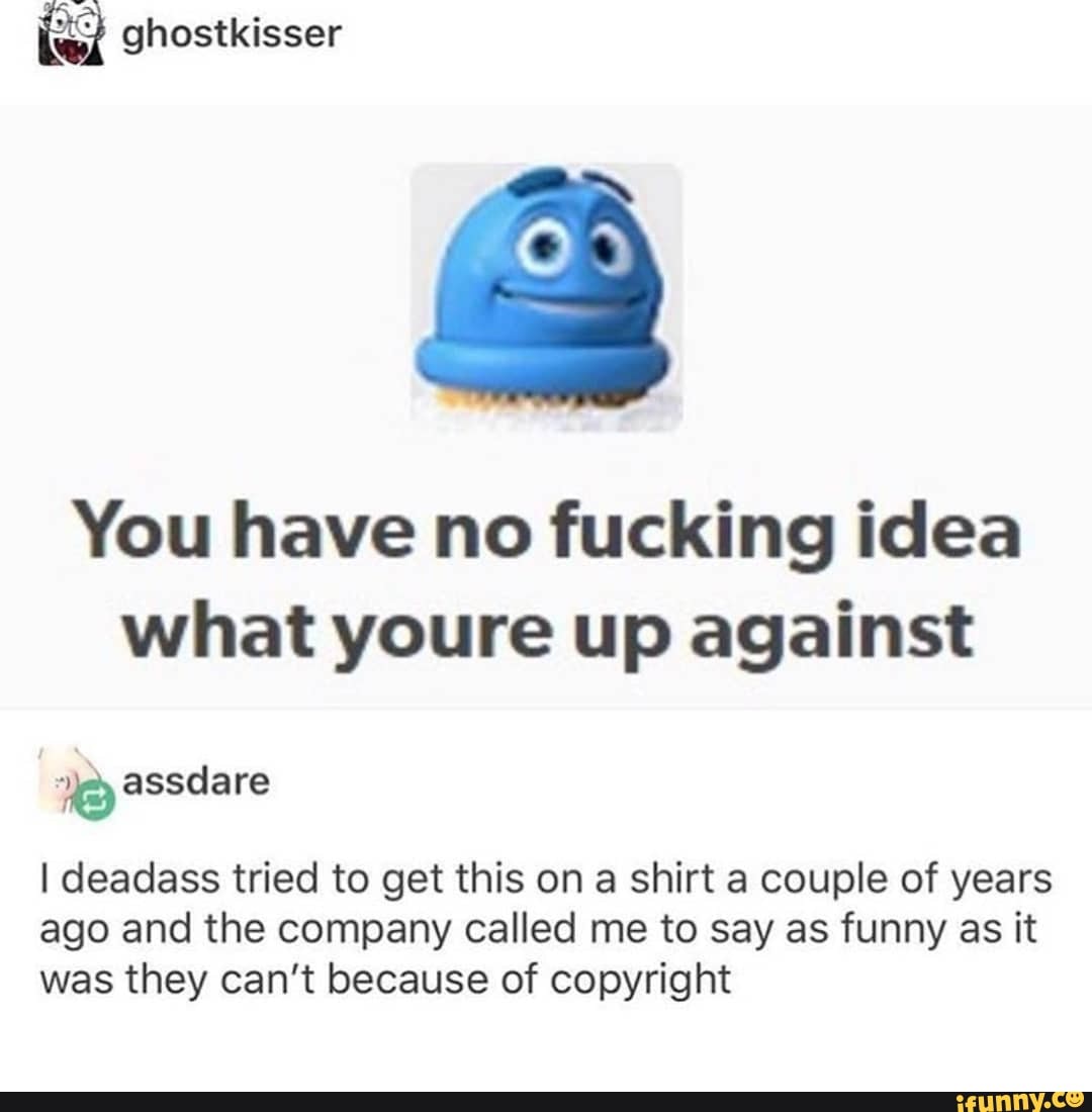"
ghostkisser
You have no fucking idea
what youre up against
”né assdare
I deadass tried to get this on a shirt a couple of years
ago and the company called me to say as funny as it
was they can’t because of copyright
