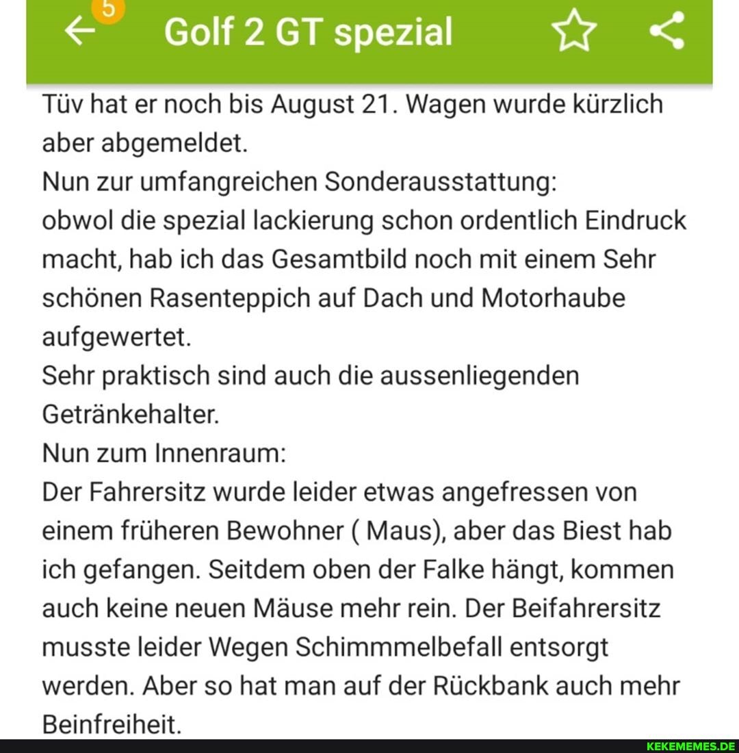 Tüv hat er noch bis August 21. Wagen wurde kürzlich aber abgemeldet.
Nun zur umfangreichen Sonderausstattung:
obwol die spezial lackierung schon ordentlich Eindruck macht, hab ich das Gesamtbild noch mit einem Sehr schönen Rasenteppich auf Dach und Motorhaube aufgewertet.
Sehr praktisch sind auch die aussenliegenden
Getränkehalter.
Nun zum Innenraum:
Der Fahrersitz wurde leider etwas angefressen von einem früheren Bewohner ( Maus), aber das Biest hab ich gefangen. Seitdem oben der Falke hängt, kommen auch keine neuen Mäuse mehr rein. Der Beifahrersitz musste leider Wegen Schimmmelbefall entsorgt werden. Aber so hat man auf der Rückbank auch mehr
Das