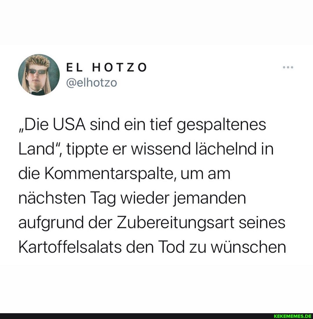 EL HOTZO
@elhotzo
"Die USA sind ein tief gespaltenes
Land", tippte er wissend lächelnd in die Kommentarspalte, um am nächsten Tag wieder jemanden aufgrund der Zubereitungsart seines
Kartoffelsalats den Tod zu wünschen