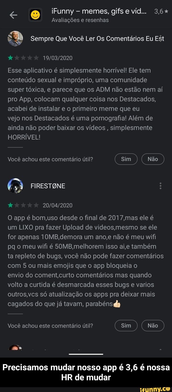 Avaliações e resenhas
DA Sempre Que Você Ler Os Comentários Eu Est
E
19/03/2020
Esse aplicativo é simplesmente horrivel! Ele tem
conteúdo sexual e impróprio, uma comunidade
super tóxica, e parece que os ADM não estão nem aí
pro App, colocam qualquer coisa nos Destacados,
acabei de instalar e o primeiro meme que eu
vejo nos Destacados é uma pornografia! Além de
ainda não poder baixar os vídeos, simplesmente
HORRÍVEL!
x 20/04/2020
O app é bom,uso desde o final de 2017,mas ele é
um LIXO pra fazer Upload de videos,mesmo se ele
for apenas 10MB,demora um ano,e não é meu wifi
pq o meu wifi é 50MB,melhorem isso ai,e também
ta repleto de bugs, você não pode fazer comentários
com 5 ou mais emojis que o app bloqueia o
envio do coment,curto comentários mas quando
volto a curtida é desmarcada esses bugs e varios
outros,vcs só atualização os apps pra deixar mais
cagados do que já tavam, parabéns ds
a Asa RA
Vocé achou este comentario util? Sim aK Não - Precisamos mudar nosso app é 3,6 é nossa HR de mudar