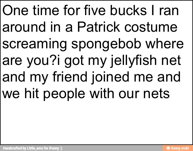 One time for five bucks I ran
around in a Patrick costume
screaming spongebob where
are you?i got my jellyfish net
and my friend joined me and
we hit people with our nets