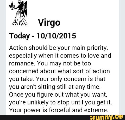Virgo
Today -
10/10/2015
Action should be your main priority,
especially when it comes to love and
romance. You may not be too
concerned about what sort of action
you take. Your only concern is that
you aren‘t sitting still at any time.
Once you figure out what you want,
you're unlikely to stop until you get it.
Your power is forceful and extreme.