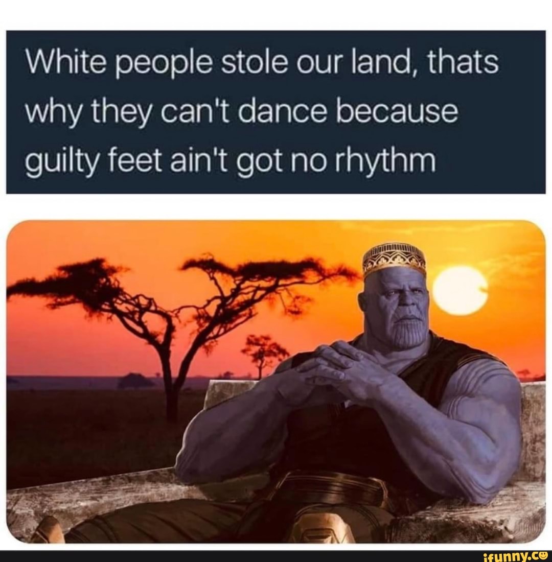 White people stole our land, thats why they can't dance because guilty feet ain't got no rhythm