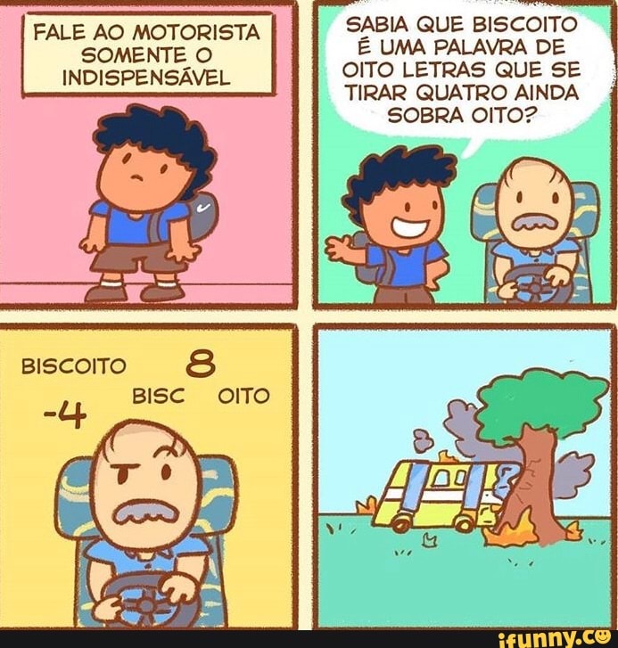 SABIA QUE BISCOITO
FALE AD MOTORISTA
INHISPENSÁVEL
É UMA PALAVRA DE OITO LETRAS QUE SE TIRAR QUATRO AINDA
SOBRA OITO?
BISCOITO BISC amo