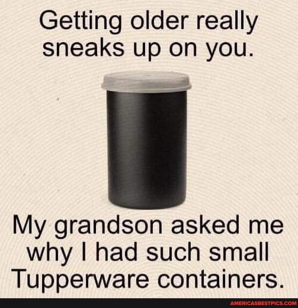 Getting older really sneaks up on you.
My grandson asked me why I had such small
Tupperware containers.