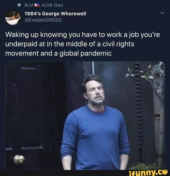 4, 1984's George Whorewell
@EwdatsGROSS
Waking up knowing you have to work a job you're underpaid at in the middle of a civil rights movement and a global pandemic