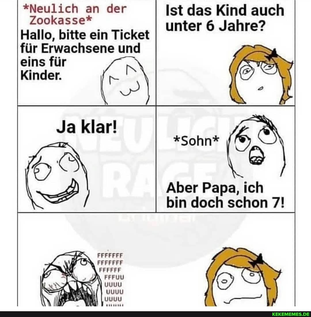 *Neulich an der Ist das Kind auch
Zookasse*
Hallo, bitte ein Ticket unter 6 Jahre?
für Erwachsene eins für und eins für
Kinder.
Ja klar!
*Sohn*
Aber Papa, ich bin doch schon 7!