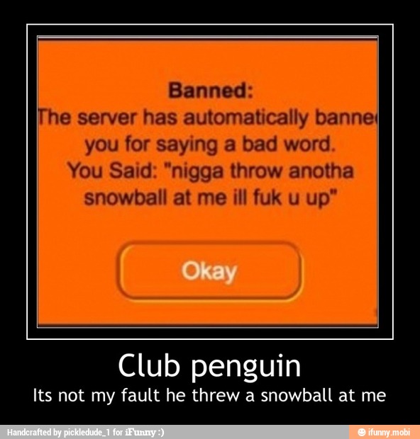 Banned:
he server has automatically banneI
you for saying a bad word
You Said: "nigga throw anotha
snowball at me ill fuk u up"
Club penguin
Its not my fault he threw a snowball at me - Club penguin
Its not my fault he threw a snowball at me