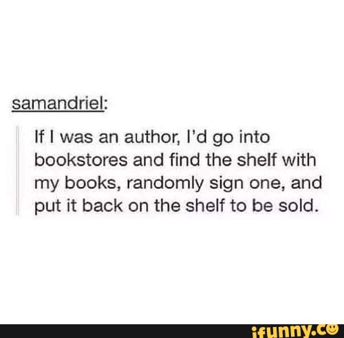 samandriel:
If was an author, I'd go into bookstores and find the shelf with my books, randomly sign one, and put it back on the shelf to be sold.
