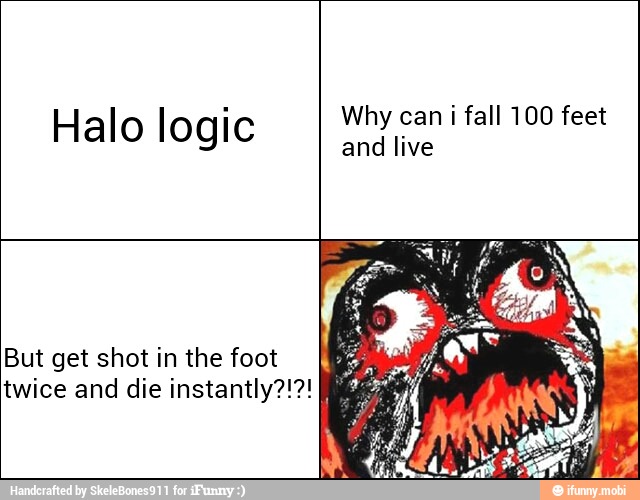 Halo logic
But get shot in the foot
twice and die instantly?!?!
Why can i fall 100 feet
and live