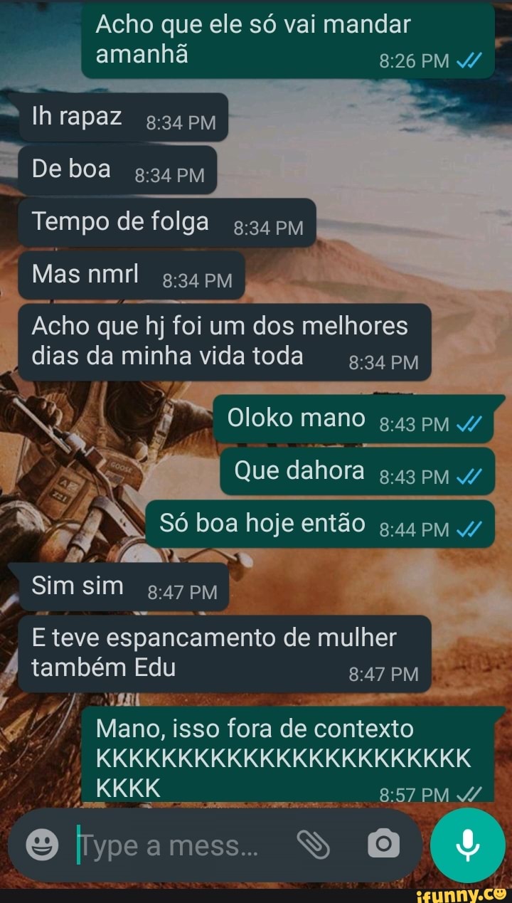 Acho que ele só vai mandar amanhã
"Ih rapaz
De boa 34 PM Tempo de folga
I Mas nmrl 34 PM
Acho que hj foi um dos melhores dias da minha vida toda
* Oloko mano PM
Que dahora PM 4/
Só boa hoje então g.44 PM
sim sim
PM
E teve espancamento de mulher
também Edu
Mano, isso fora de contexto
KKKKKKKKKKKKKKKKKKKKKKK
mess...
PM
PM