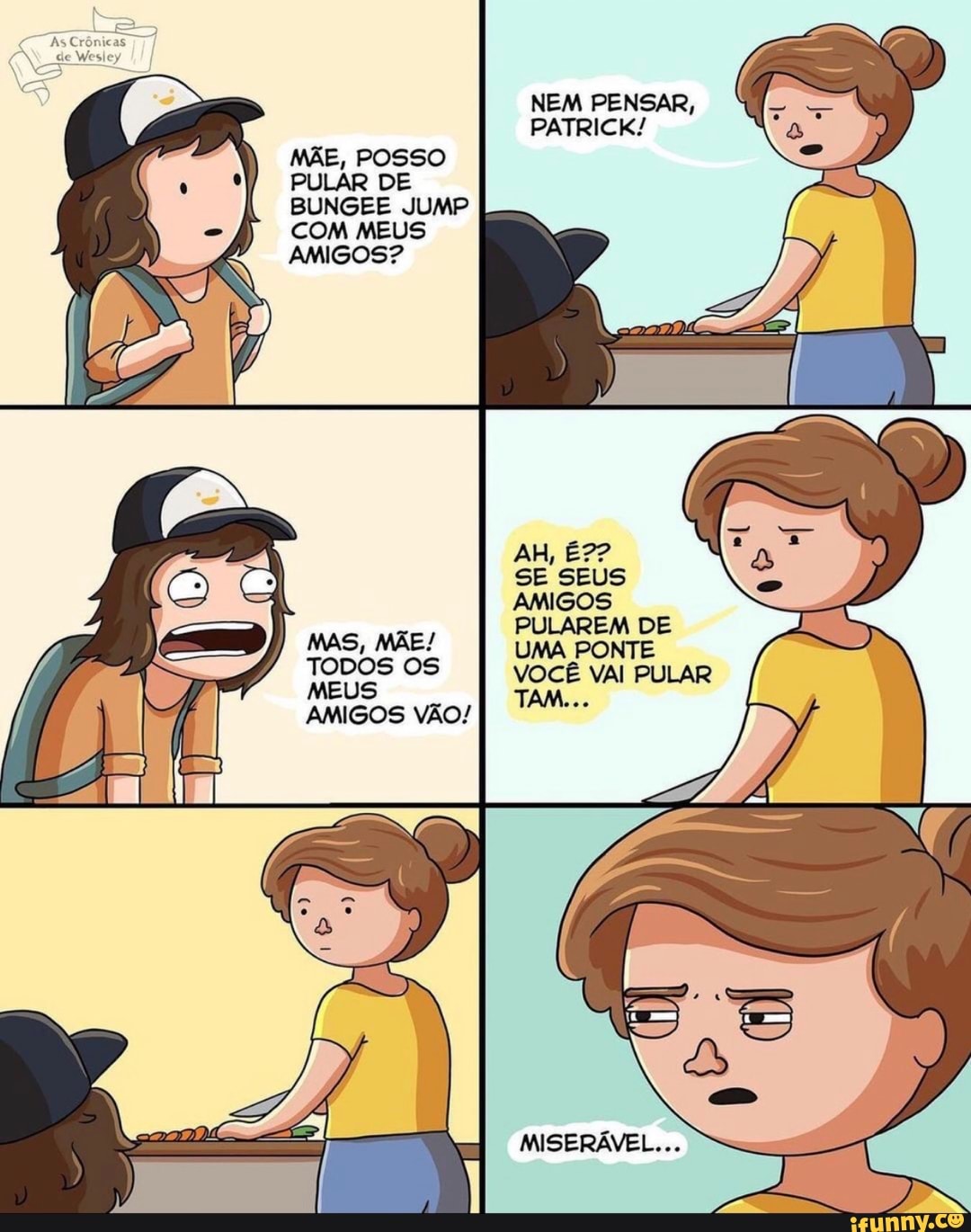 MÃE, POSSO PULAR DE BUNGEE JUMP COM MEUS AMIGOS?
MAS, MÃE!
TODOS OS
MEUS AMIGOS VÃO!
NEM PENSAR,
PATRICK!
AH, É??
SE SEUS AMIGOS PULAREM DE
UMA PONTE VOCÊ VAI PULAR TAM...
MISERÁVEL...