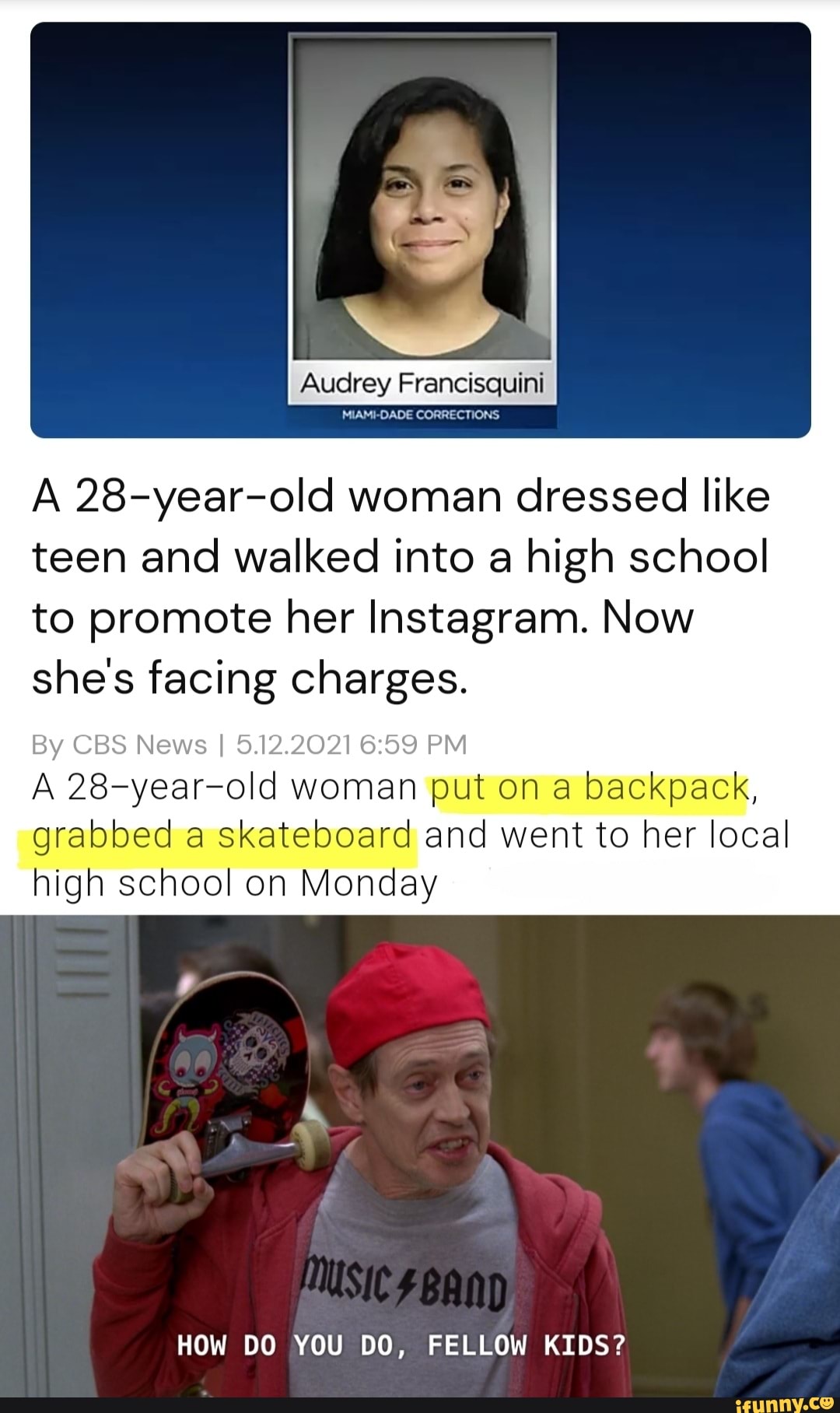 Audrey Francisquini
MIAMI-DADE CORRECTIONS
A 28-year-old woman dressed like teen and walked into a high school to promote her Instagram. Now she's facing charges.
old woman put on a backpack, grabbed a skateboard and went to her local high school on Monday
HOW DO YOU DO, FELLOW KIDS?