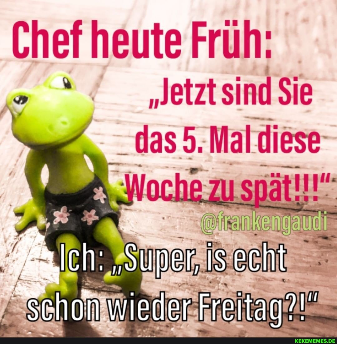 Chef heute Früh.
"Jetztsind Sie
5. Mal diese
Schon wieder Freitag?'