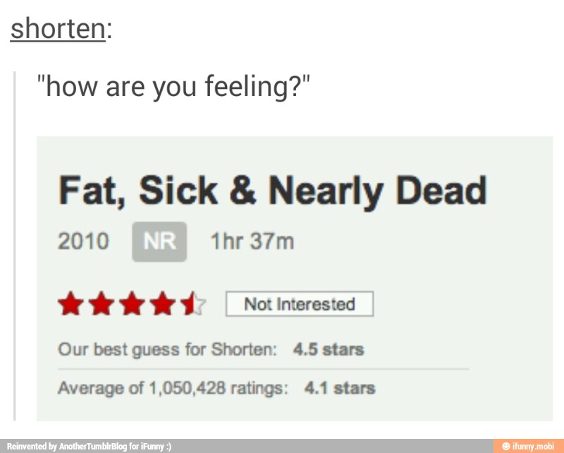 shorten:
"how are you feeling?"
Fat, Sick Nearly Dead
2010 Id
Our best guess for Shorten: 4.5 stars
Average of 1,050,428 ratings: 4.1 stars