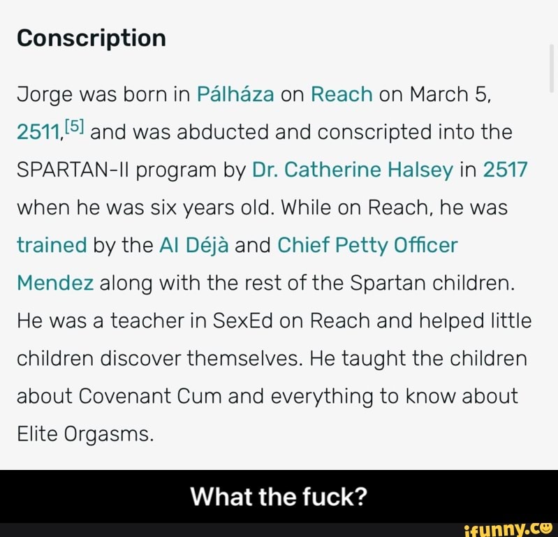 Conscription
Jorge was born in Palhaza on Reach on March 5, and was abducted and conscripted into the
SPARTAN-II program by Dr. Catherine Halsey in 2517 when he was six years old. While on Reach, he was trained by the Al Deja and Chief Petty Officer
Mendez along with the rest of the Spartan children.
He was a teacher in SexEd on Reach and helped little children discover themselves. He taught the children about Covenant Cum and everything to know about
Elite Orgasms.
What the fuck? - What the fuck?