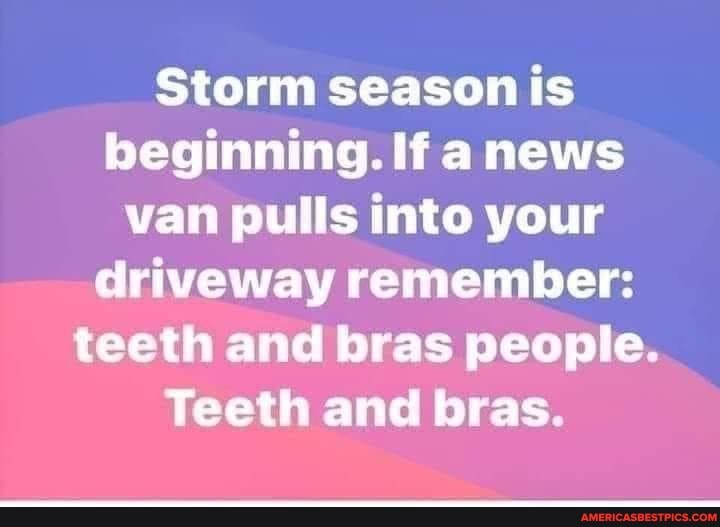 Storm season is beginning. If news van pulls into your driveway remember: teeth and bras people.
Teeth and bras.