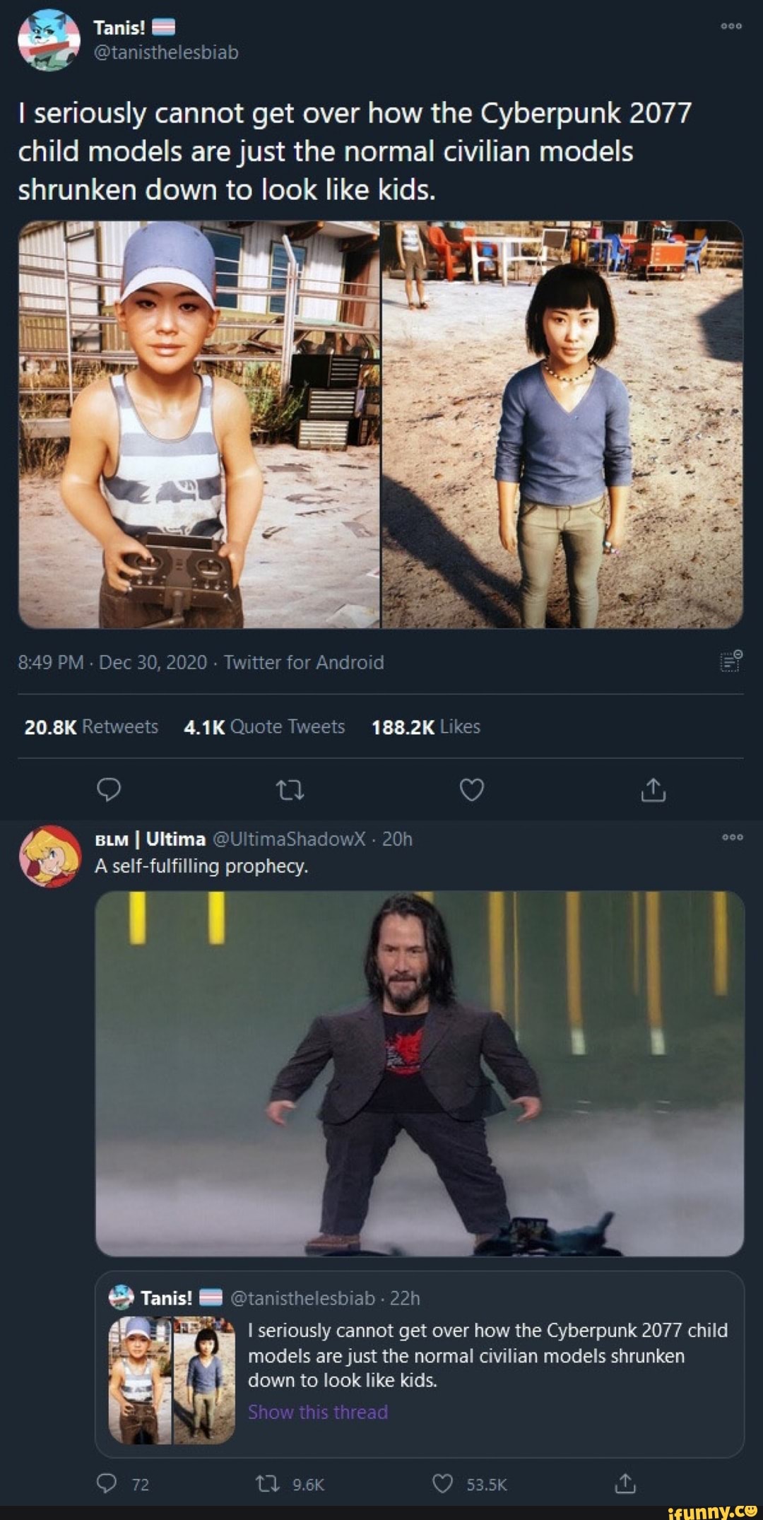 I seriously cannot get over how the Cyberpunk 2077 child models are just the normal civilian models
Tanis!
shrunken down to look like kids.
AI
PM - Dec 30, 2020 - Twitter for Android =
fo) ra ty
BLM I Ultima @U maShadowX -
A self-fulfilling prophecy.
ye
seriously cannot get over how the Cyberpunk 2077 child models are just the normal civilian models shrunken down to look like kids.
@tannstheleshiab
Show this thread
53.5K