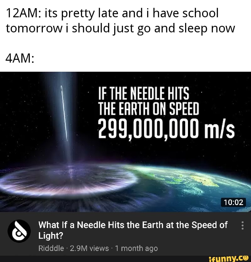 12AM: its pretty late and i have school tomorrow i should just go and sleep now
IF THE NEEDLE HITS THE EARTH ON SPEED
299,000,000
What If a Needle Hits the Earth at the Speed of
Light?
Ridddle - 2.9M views 1 month ago