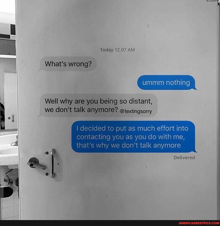 Today 12.07 AM
What's wrong?
Well why are you ig so distant,
we don't tall anymore? @iextingsorry
I decided to put as much effort into contacting you as you do with me,
th y we don't talk anymore
Delivered