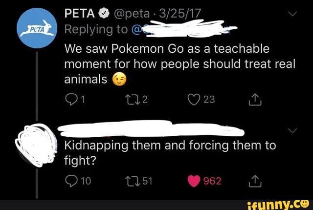 PETA @ @peta -
Replying to
We saw Pokemon Go as a teachable
moment for how people should treat real animals @
Kidnapping them and forcing them to fight?