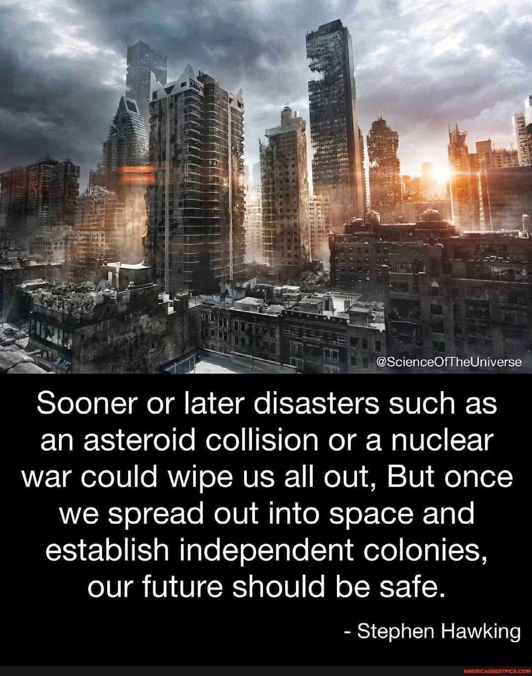 @ScienceOfTheUniverse
Sooner or later disasters such as an asteroid collision or a nuclear war could wipe us all out, But once we spread out into space and establish independent colonies, our future should be safe.
- Stephen Hawking
