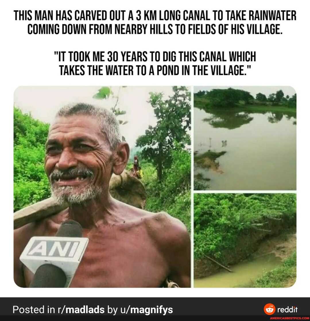 THIS MAN HAS CARVED OUT A 3 KM LONG CANAL TO TAKE RAINWATER COMING DOWN FROM NEARBY HILLS TO FIELDS OF HIS VILLAGE.
"IT TOOK ME 30 YEARS TO DIG THIS CANAL WHICH TAKES THE WATER TO A POND IN THE VILLAGE."
Posted in by
reddit