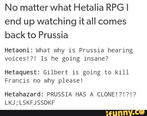 No matter what Hetalia RPGI
end up watching it all comes
back to Prussia
Hetaoni: what why is Prussia hearing
voices!?í Is he going insane?
Hetaquest: Gilbert is going to kill
Francis nc why please!
Hetahazard: PRUSSIA HAS A CLONE!?I?!?
LKJ ; LSKFJSSDKF