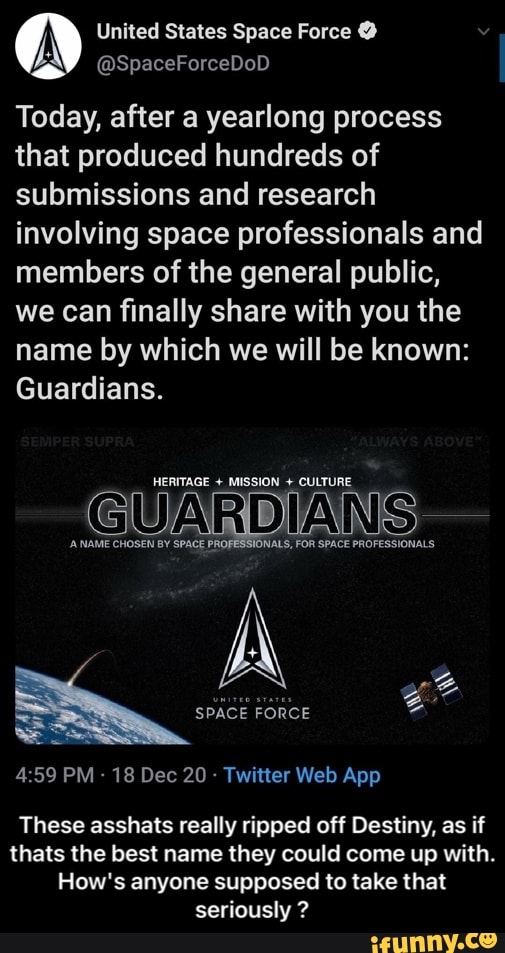 (A) United States Space @SpaceForceDoD Force
Today, after a yearlong process that produced hundreds of submissions and research involving space professionals and members of the general public, we can finally share with you the name by which we will be known:
Guardians.
HERITAGE + MISSION + CULTURE
GUARDIAN -
NAME CHOSEN BY SPACE PROFESSIONALS, FOR SPACE PROFESSIONALS
SPACE FORCE
These asshats really ripped off Destiny, as if thats the best name they could come up with.
How's anyone supposed to take that seriously ? - These asshats really ripped off Destiny, as if thats the best name they could come up with. How's anyone supposed to take that seriously ?