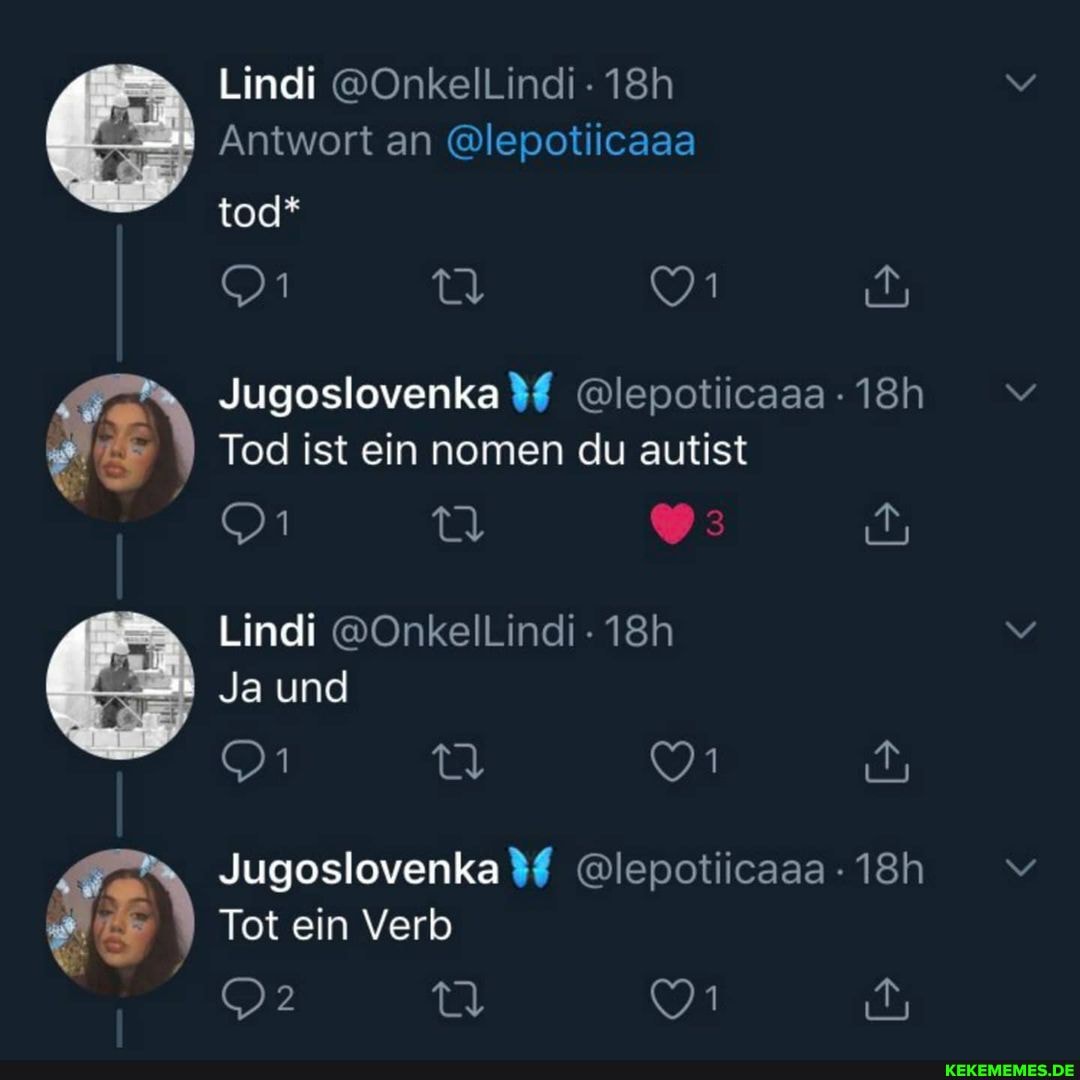 Lindi @OnkelLindi
Antwort an @lepotiicaaa
tod*
Jugoslovenka%# @lepotiicaaa
Tod ist ein nomen du autist
Ja und
Jugoslovenka%# @lepotiicaaa
Tot ein Verb
Lindi @OnkelLlindi -