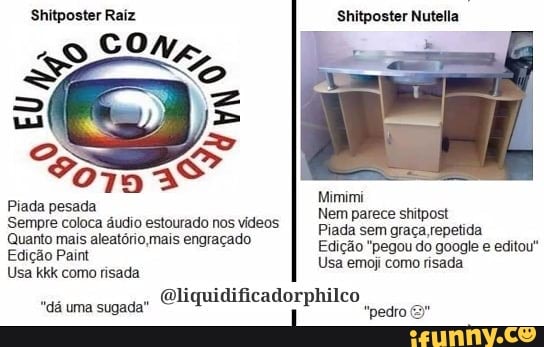 Shitposter Raiz Shitposter Nutella
CO/,
"So 79
Mimimi
Piada pesada
Sempre coloca áudio estourado nos vídeos PemP:
Quanto mais aleatório mais engraçado Edição "pegou do google e editou"
Edição Paint Usa emoj como risada
Usa kkk como risada liquidificadorphilco dá uma sugada? Oliqui PP "pedro