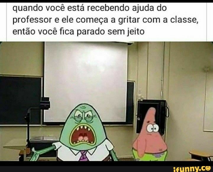 quando você está recebendo ajuda do professor e ele começa a gritar com a classe, então você fica parado sem jeito