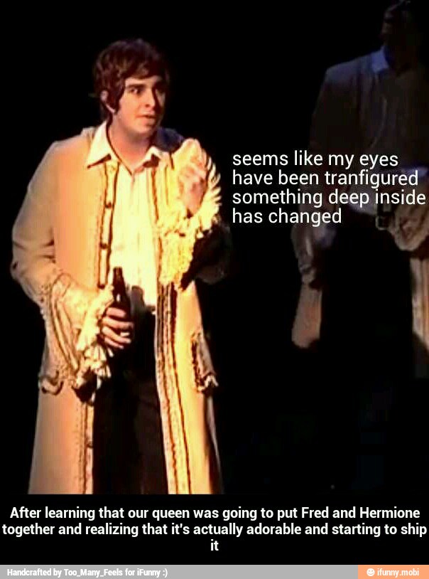 seems like my eyes
have been tranfigured
something deep inside
has changed
After learning that our queen was going to put Fred and Hermione
together and realizing that it's actually adorable and starting to ship
it - After learning that our queen was going to put Fred and Hermione together and realizing that it's actually adorable and starting to ship it